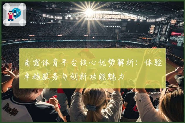南宫体育平台核心优势解析：体验卓越服务与创新功能魅力