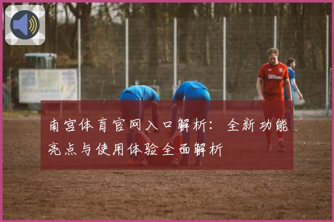 南宫体育官网入口解析：全新功能亮点与使用体验全面解析