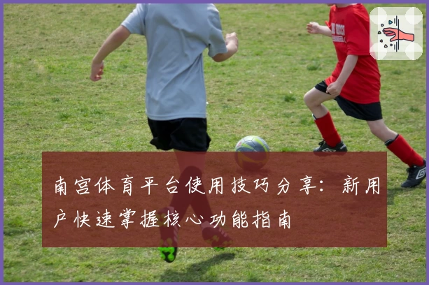 南宫体育平台使用技巧分享：新用户快速掌握核心功能指南