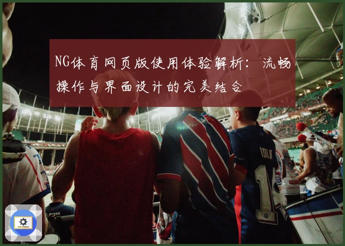 NG体育网页版使用体验解析：流畅操作与界面设计的完美结合