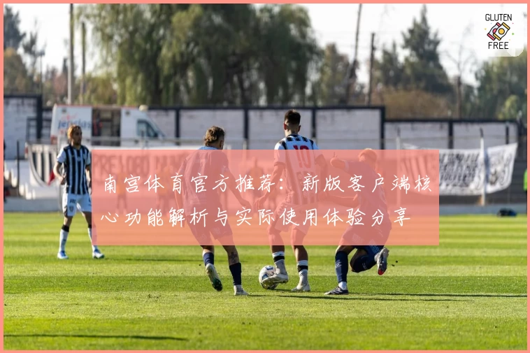 南宫体育官方推荐：新版客户端核心功能解析与实际使用体验分享
