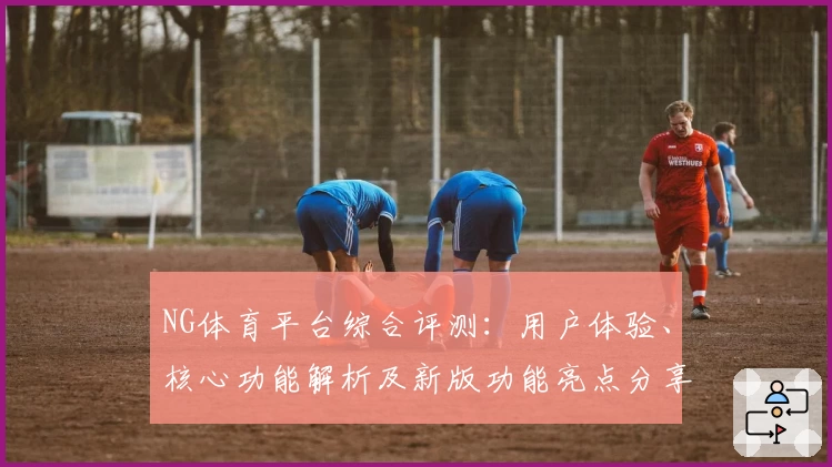 NG体育平台综合评测：用户体验、核心功能解析及新版功能亮点分享